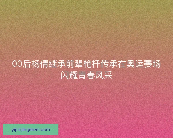 00后杨倩继承前辈枪杆传承在奥运赛场闪耀青春风采 00后杨倩继承前辈枪杆传承在奥运赛场闪耀青春风采