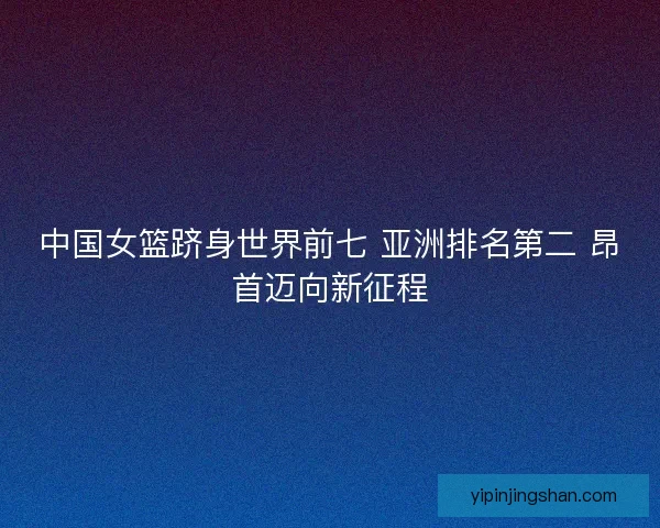中国女篮跻身世界前七 亚洲排名第二 昂首迈向新征程 中国女篮跻身世界前七 亚洲排名第二 昂首迈向新征程