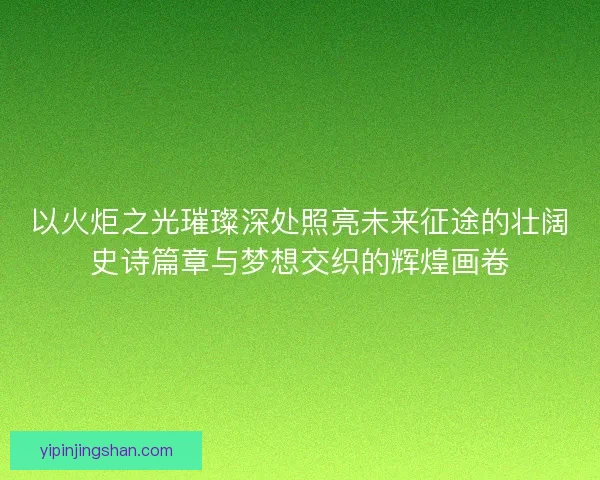 以火炬之光璀璨深处照亮未来征途的壮阔史诗篇章与梦想交织的辉煌画卷 以火炬之光璀璨深处照亮未来征途的壮阔史诗篇章与梦想交织的辉煌画卷