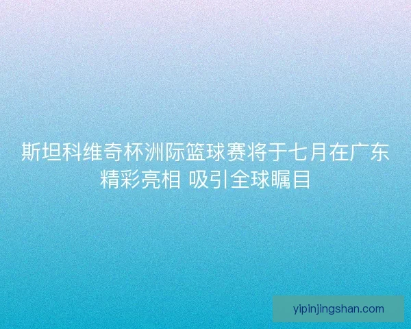 斯坦科维奇杯洲际篮球赛将于七月在广东精彩亮相 吸引全球瞩目 斯坦科维奇杯洲际篮球赛将于七月在广东精彩亮相 吸引全球瞩目