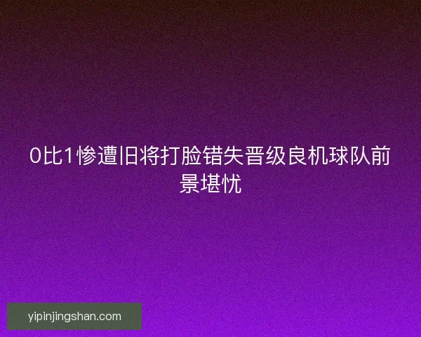 0比1惨遭旧将打脸错失晋级良机球队前景堪忧