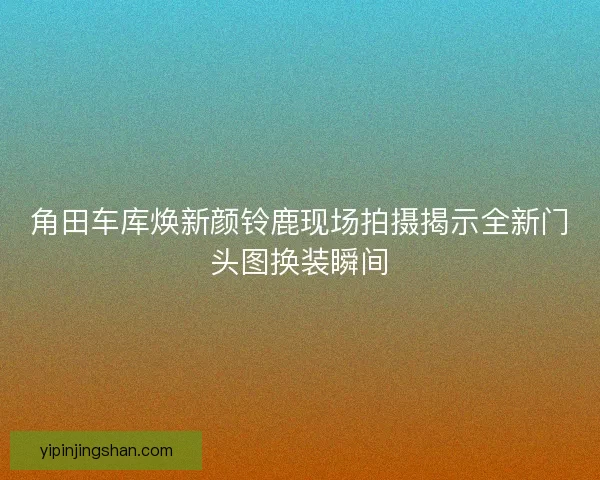 角田车库焕新颜铃鹿现场拍摄揭示全新门头图换装瞬间