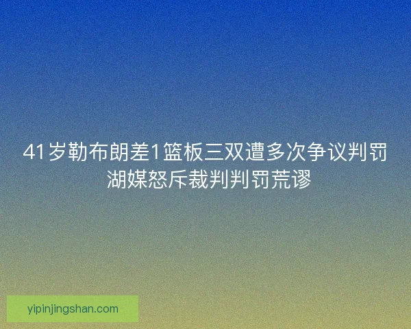 41岁勒布朗差1篮板三双遭多次争议判罚 湖媒怒斥裁判判罚荒谬