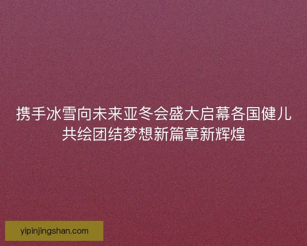 携手冰雪向未来亚冬会盛大启幕各国健儿共绘团结梦想新篇章新辉煌 携手冰雪向未来亚冬会盛大启幕各国健儿共绘团结梦想新篇章新辉煌