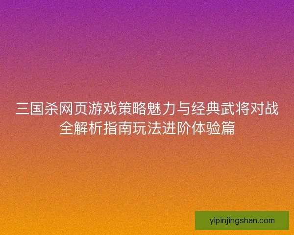 三国杀网页游戏策略魅力与经典武将对战全解析指南玩法进阶体验篇 三国杀网页游戏策略魅力与经典武将对战全解析指南玩法进阶体验篇