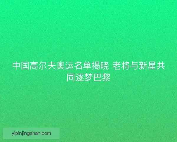 中国高尔夫奥运名单揭晓 老将与新星共同逐梦巴黎 中国高尔夫奥运名单揭晓 老将与新星共同逐梦巴黎