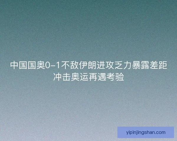 中国国奥0-1不敌伊朗进攻乏力暴露差距冲击奥运再遇考验