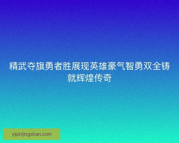 精武夺旗勇者胜展现英雄豪气智勇双全铸就辉煌传奇 精武夺旗勇者胜展现英雄豪气智勇双全铸就辉煌传奇