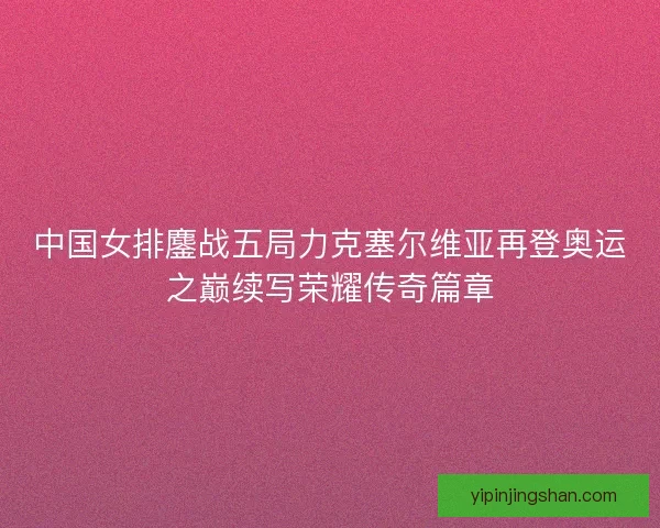 中国女排鏖战五局力克塞尔维亚再登奥运之巅续写荣耀传奇篇章
