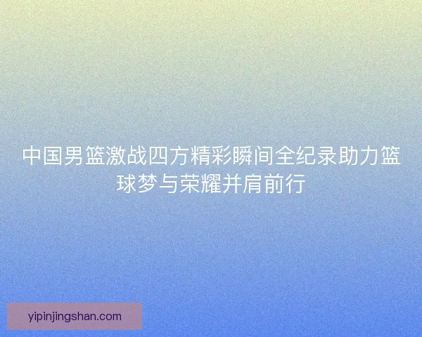 中国男篮激战四方精彩瞬间全纪录助力篮球梦与荣耀并肩前行